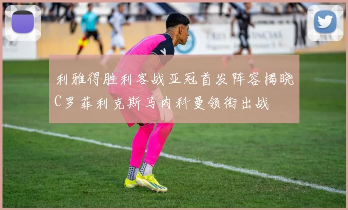 利雅得胜利客战亚冠首发阵容揭晓C罗菲利克斯马内科曼领衔出战