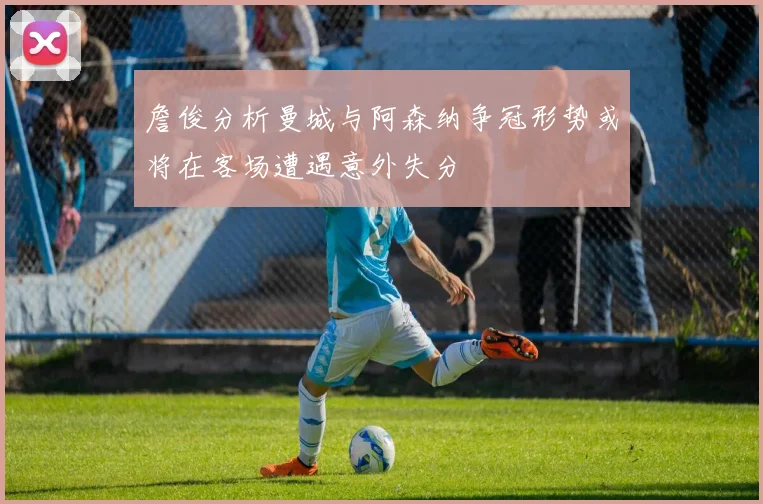 詹俊分析曼城与阿森纳争冠形势或将在客场遭遇意外失分