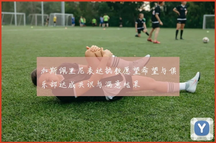 加斯佩里尼表达执教愿望希望与俱乐部达成共识与满意结果