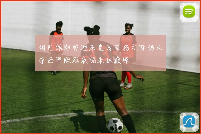 姆巴佩即将迎来皇马百场之际仍未夺西甲欧冠表现未达巅峰