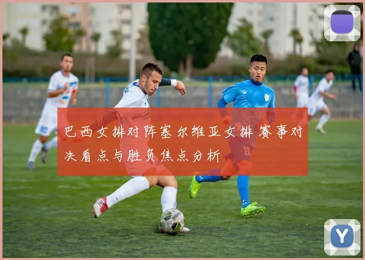 巴西女排对阵塞尔维亚女排 赛事对决看点与胜负焦点分析