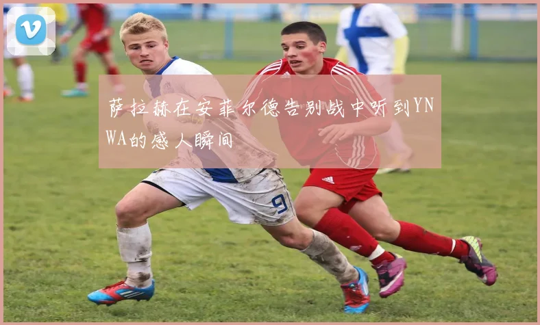 萨拉赫在安菲尔德告别战中听到YNWA的感人瞬间