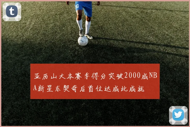 亚历山大本赛季得分突破2000成NBA新星东契奇后首位达成此成就