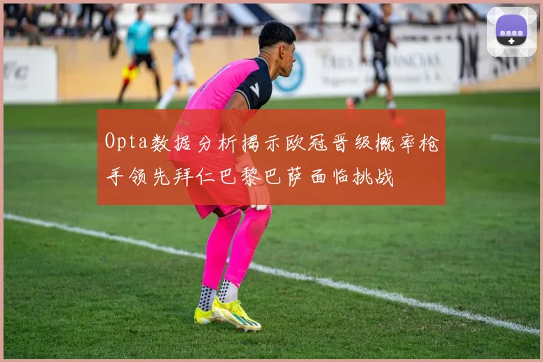 Opta数据分析揭示欧冠晋级概率枪手领先拜仁巴黎巴萨面临挑战
