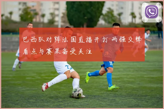 巴西队对阵法国直播开打 两强交锋看点与赛果备受关注
