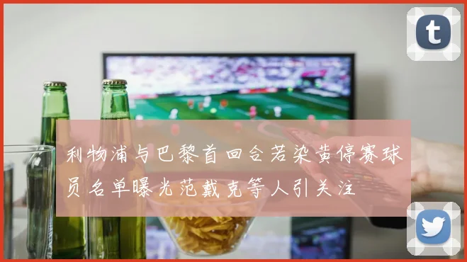利物浦与巴黎首回合若染黄停赛球员名单曝光范戴克等人引关注
