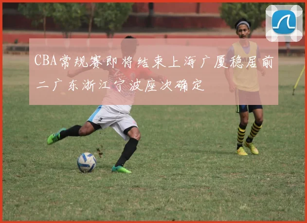 CBA常规赛即将结束上海广厦稳居前二广东浙江宁波座次确定