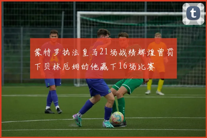 蒙特罗执法皇马21场战绩辉煌曾罚下贝林厄姆的他赢下16场比赛